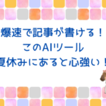 爆速で記事が書ける！AIツールの嬉しい感想をシェア。夏休みにあると心強い♪
