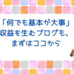 「何でも基本が大事」収益を生むブログも、まずはココから