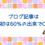 ブログ記事は最初は60％の出来でOK♪記事はあとからいくらでも修正できます！