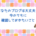 あなたのブログは大丈夫？今のうちに確認しておきたいこと